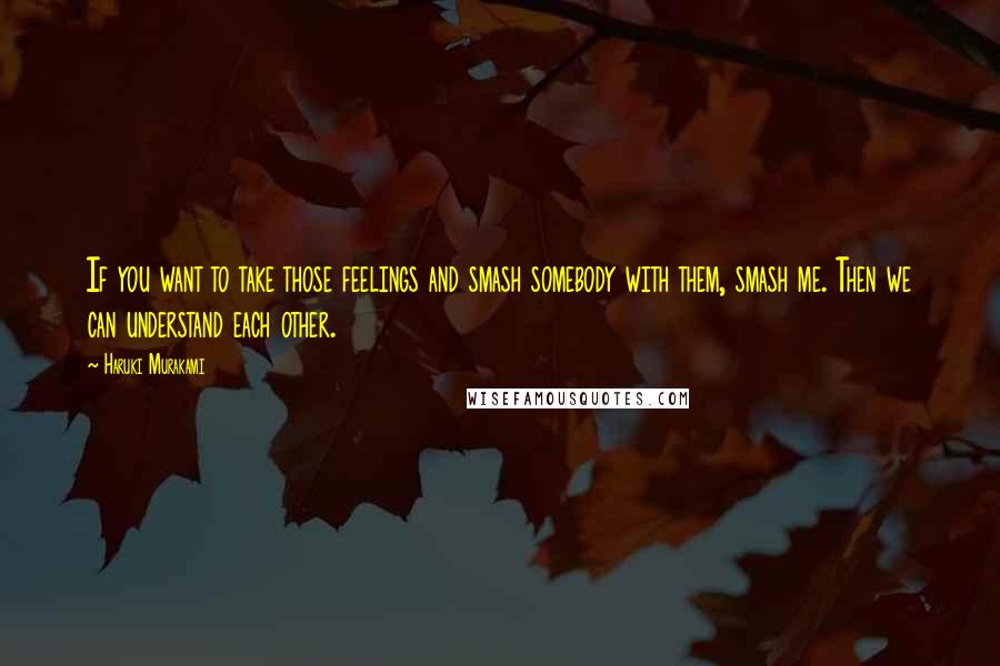 Haruki Murakami Quotes: If you want to take those feelings and smash somebody with them, smash me. Then we can understand each other.