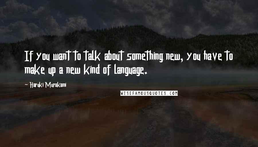 Haruki Murakami Quotes: If you want to talk about something new, you have to make up a new kind of language.