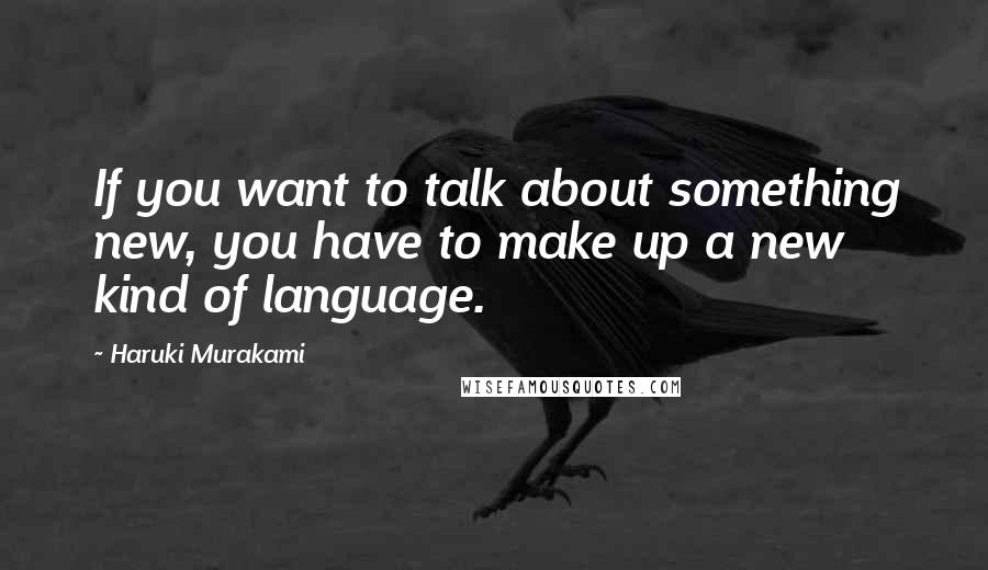 Haruki Murakami Quotes: If you want to talk about something new, you have to make up a new kind of language.