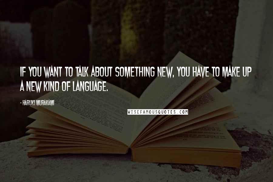 Haruki Murakami Quotes: If you want to talk about something new, you have to make up a new kind of language.