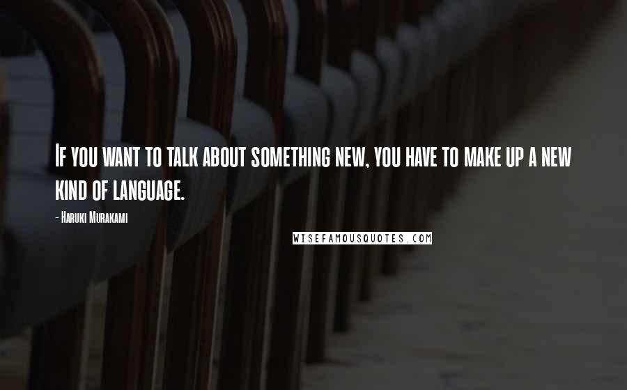 Haruki Murakami Quotes: If you want to talk about something new, you have to make up a new kind of language.