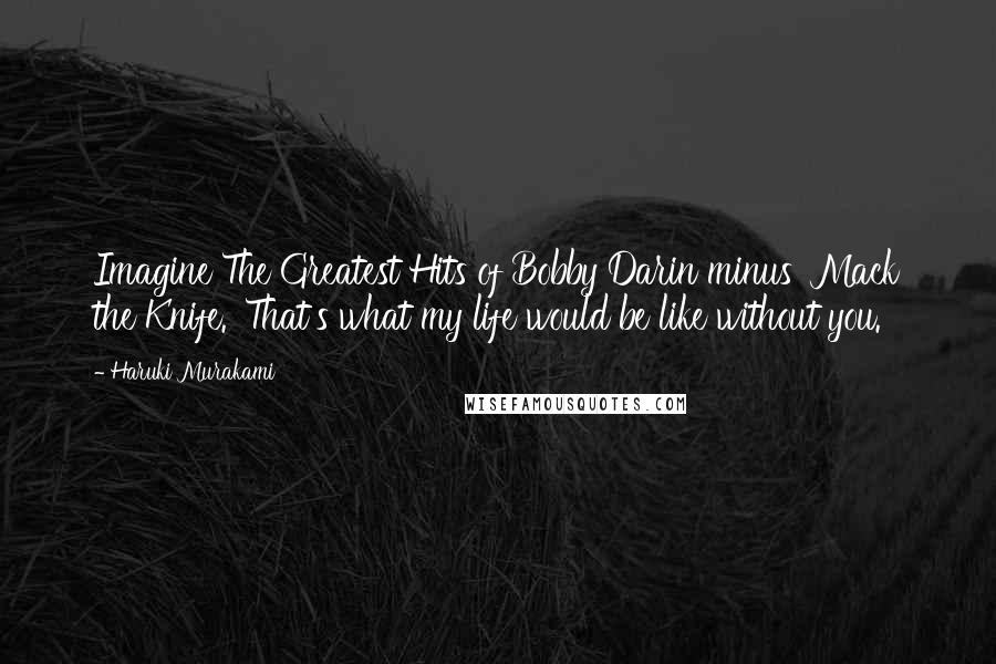 Haruki Murakami Quotes: Imagine The Greatest Hits of Bobby Darin minus 'Mack the Knife.' That's what my life would be like without you.