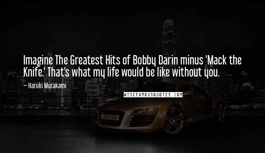 Haruki Murakami Quotes: Imagine The Greatest Hits of Bobby Darin minus 'Mack the Knife.' That's what my life would be like without you.