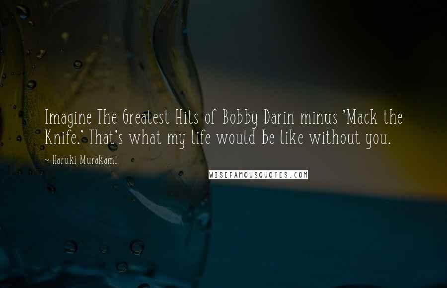 Haruki Murakami Quotes: Imagine The Greatest Hits of Bobby Darin minus 'Mack the Knife.' That's what my life would be like without you.