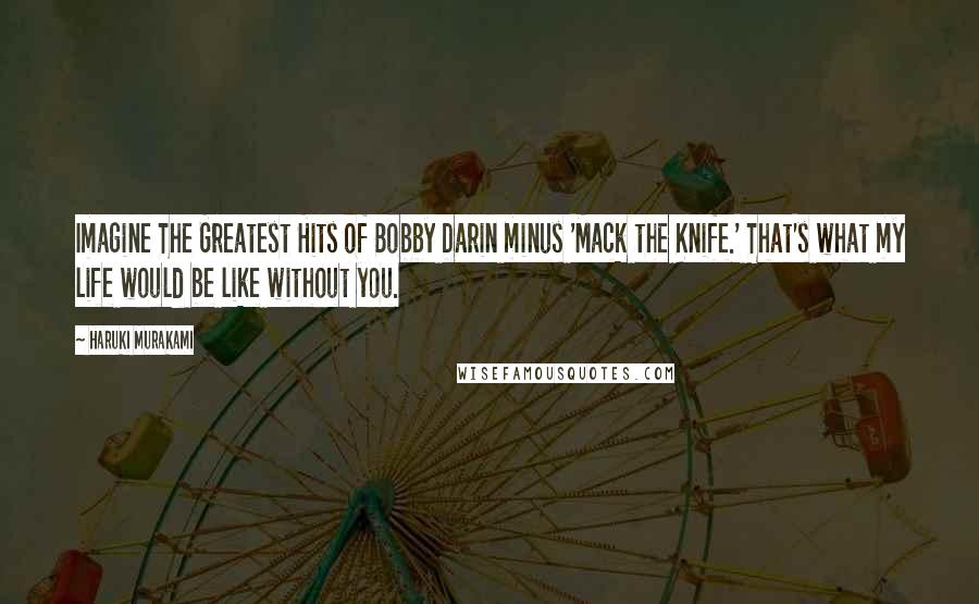 Haruki Murakami Quotes: Imagine The Greatest Hits of Bobby Darin minus 'Mack the Knife.' That's what my life would be like without you.