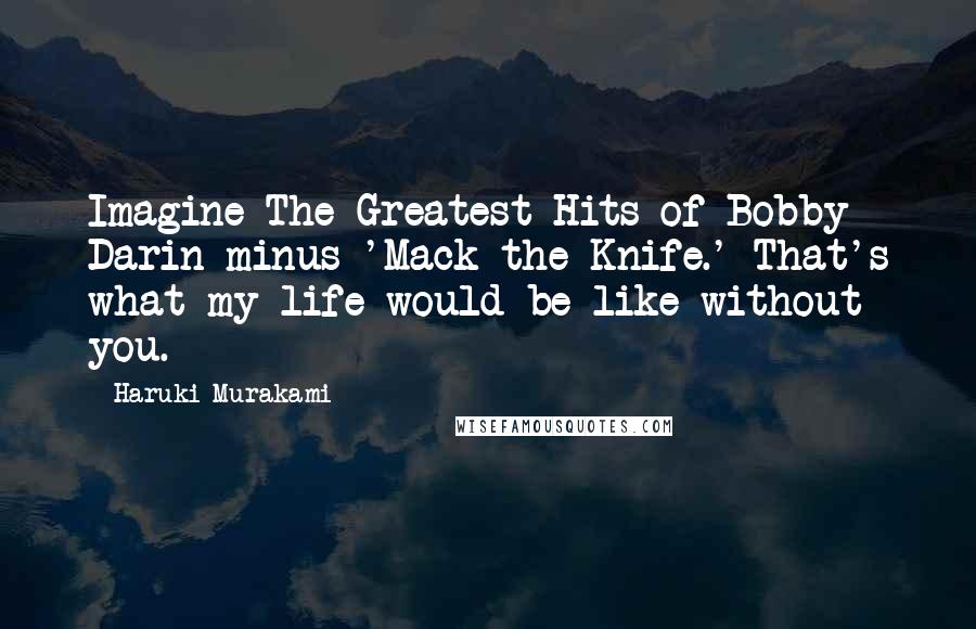 Haruki Murakami Quotes: Imagine The Greatest Hits of Bobby Darin minus 'Mack the Knife.' That's what my life would be like without you.