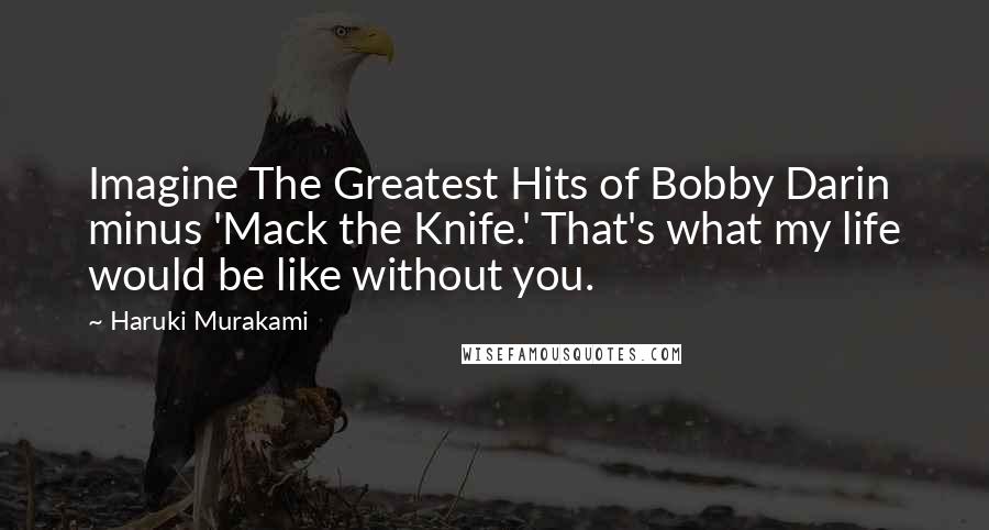 Haruki Murakami Quotes: Imagine The Greatest Hits of Bobby Darin minus 'Mack the Knife.' That's what my life would be like without you.