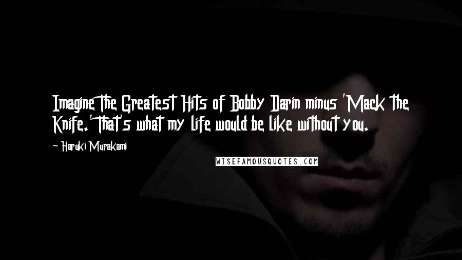 Haruki Murakami Quotes: Imagine The Greatest Hits of Bobby Darin minus 'Mack the Knife.' That's what my life would be like without you.