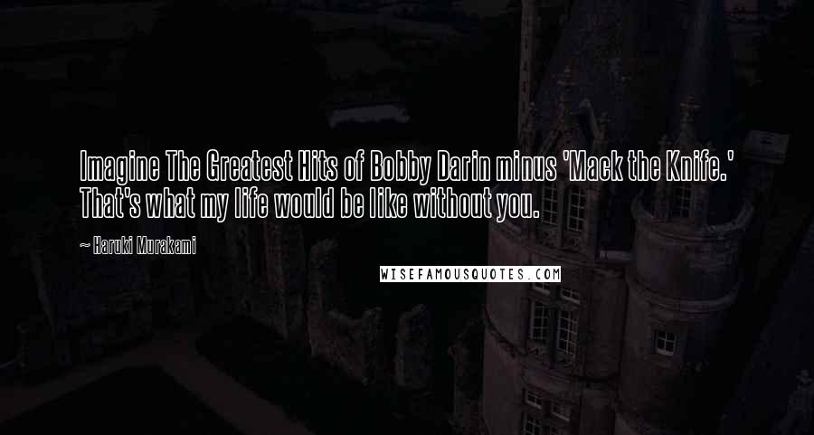 Haruki Murakami Quotes: Imagine The Greatest Hits of Bobby Darin minus 'Mack the Knife.' That's what my life would be like without you.