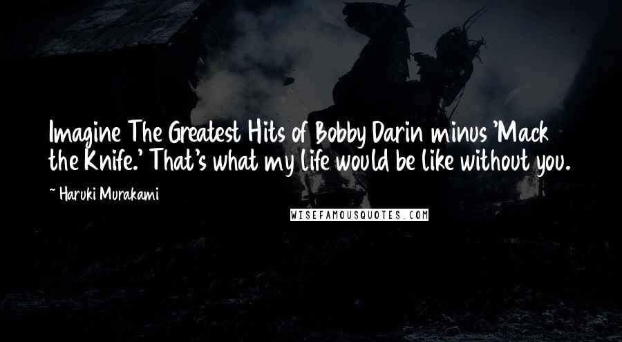 Haruki Murakami Quotes: Imagine The Greatest Hits of Bobby Darin minus 'Mack the Knife.' That's what my life would be like without you.