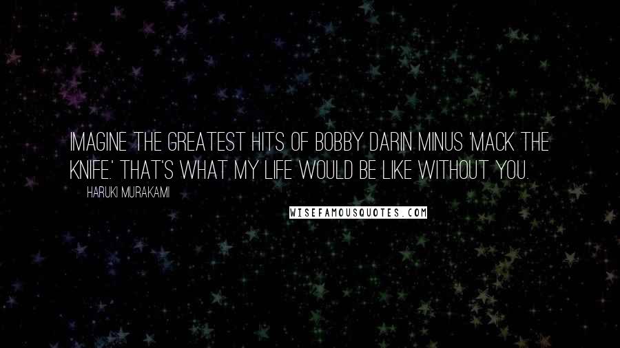 Haruki Murakami Quotes: Imagine The Greatest Hits of Bobby Darin minus 'Mack the Knife.' That's what my life would be like without you.