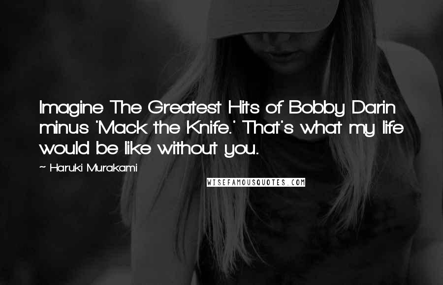 Haruki Murakami Quotes: Imagine The Greatest Hits of Bobby Darin minus 'Mack the Knife.' That's what my life would be like without you.