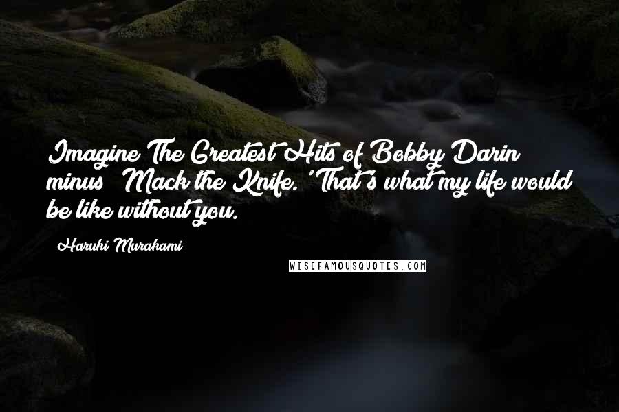 Haruki Murakami Quotes: Imagine The Greatest Hits of Bobby Darin minus 'Mack the Knife.' That's what my life would be like without you.