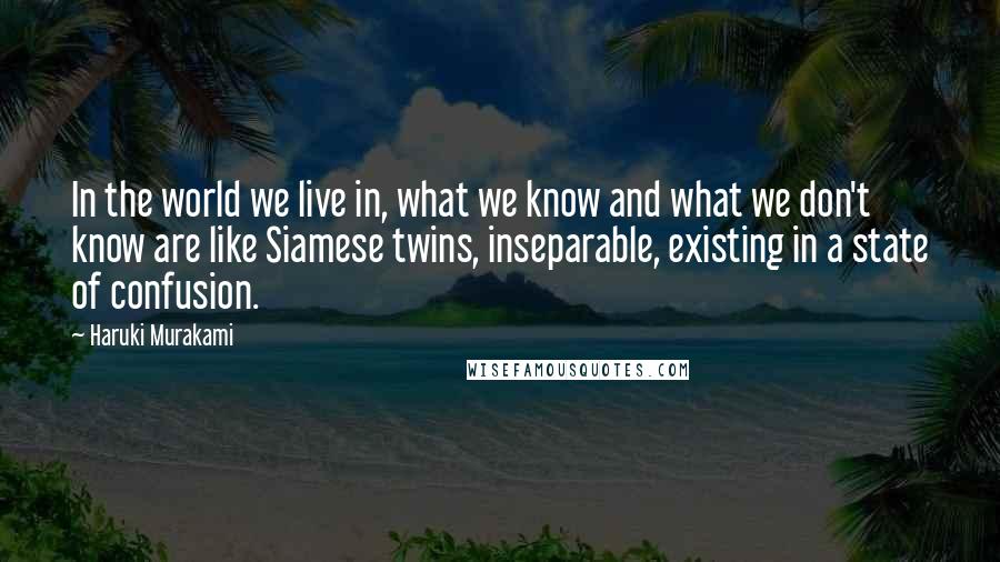 Haruki Murakami Quotes: In the world we live in, what we know and what we don't know are like Siamese twins, inseparable, existing in a state of confusion.