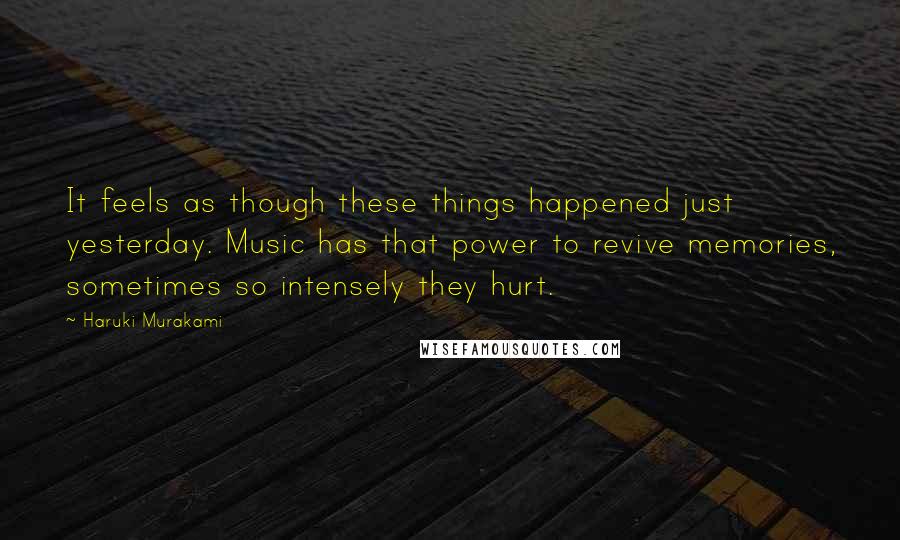 Haruki Murakami Quotes: It feels as though these things happened just yesterday. Music has that power to revive memories, sometimes so intensely they hurt.