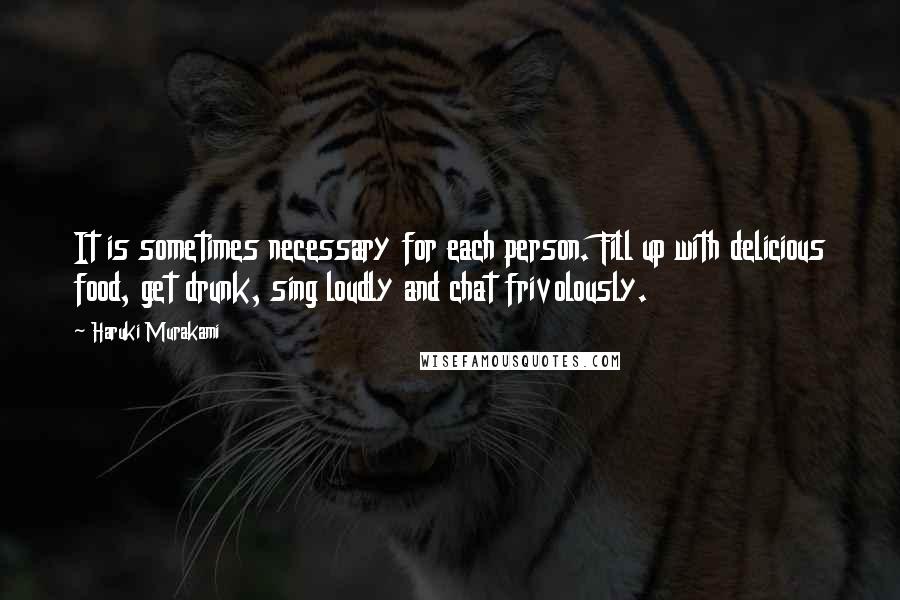 Haruki Murakami Quotes: It is sometimes necessary for each person. Fill up with delicious food, get drunk, sing loudly and chat frivolously.