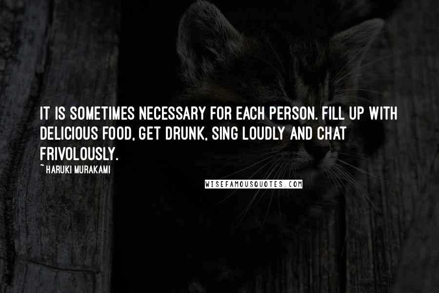 Haruki Murakami Quotes: It is sometimes necessary for each person. Fill up with delicious food, get drunk, sing loudly and chat frivolously.