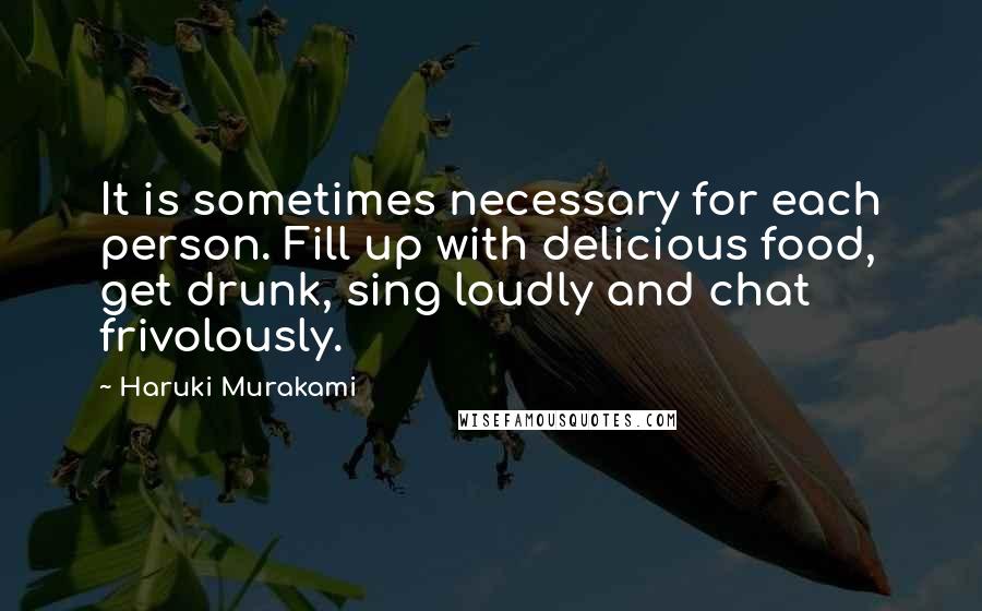 Haruki Murakami Quotes: It is sometimes necessary for each person. Fill up with delicious food, get drunk, sing loudly and chat frivolously.