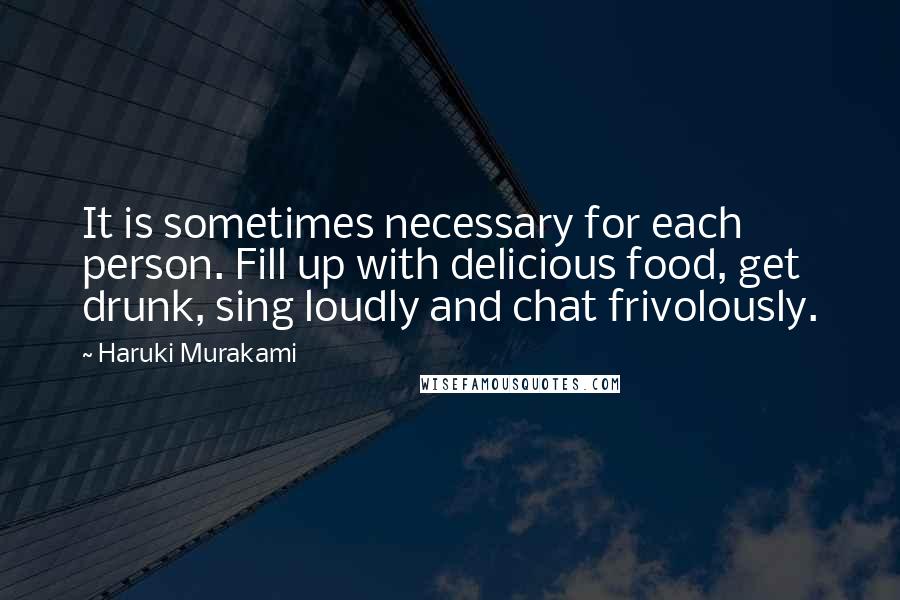 Haruki Murakami Quotes: It is sometimes necessary for each person. Fill up with delicious food, get drunk, sing loudly and chat frivolously.