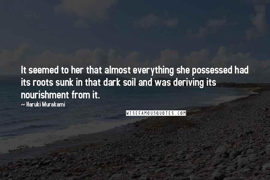 Haruki Murakami Quotes: It seemed to her that almost everything she possessed had its roots sunk in that dark soil and was deriving its nourishment from it.