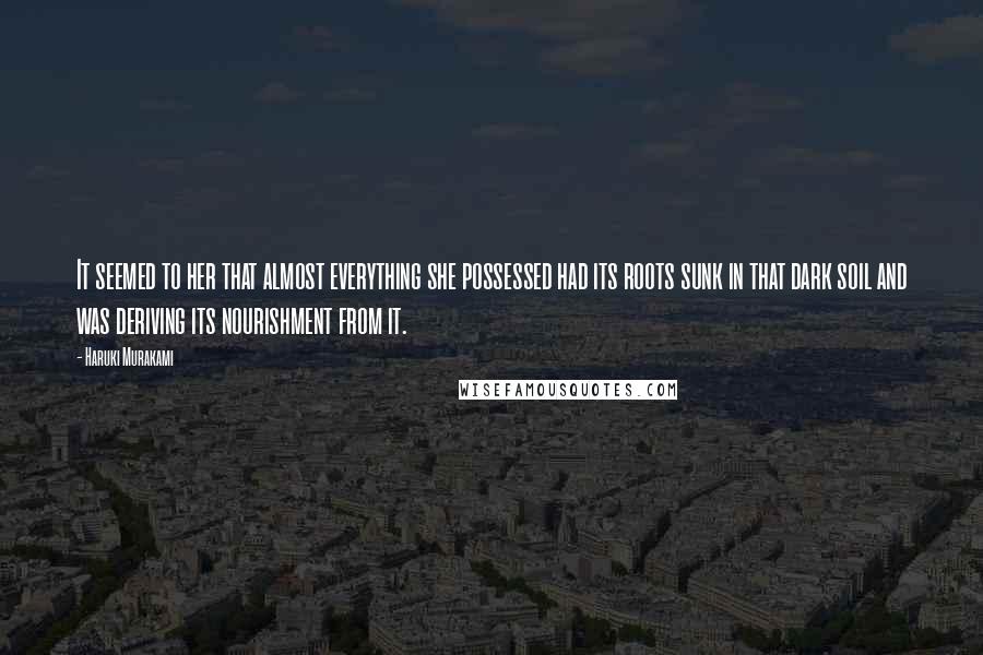 Haruki Murakami Quotes: It seemed to her that almost everything she possessed had its roots sunk in that dark soil and was deriving its nourishment from it.