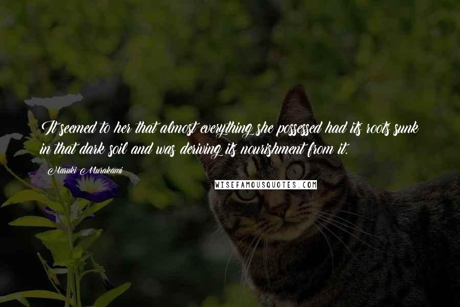 Haruki Murakami Quotes: It seemed to her that almost everything she possessed had its roots sunk in that dark soil and was deriving its nourishment from it.