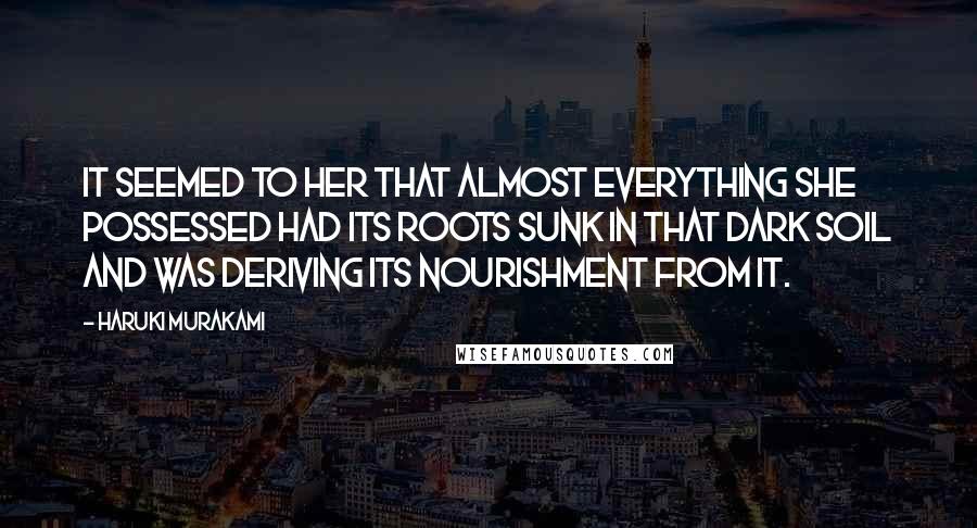 Haruki Murakami Quotes: It seemed to her that almost everything she possessed had its roots sunk in that dark soil and was deriving its nourishment from it.