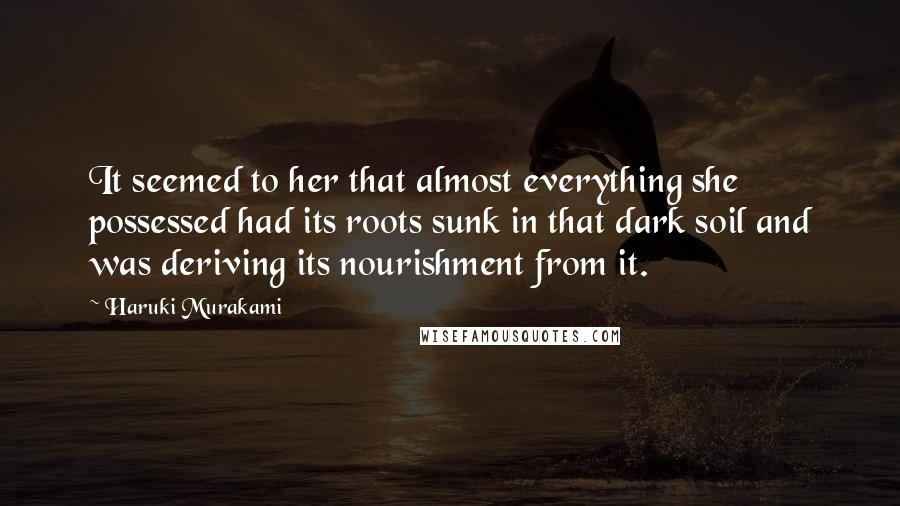 Haruki Murakami Quotes: It seemed to her that almost everything she possessed had its roots sunk in that dark soil and was deriving its nourishment from it.