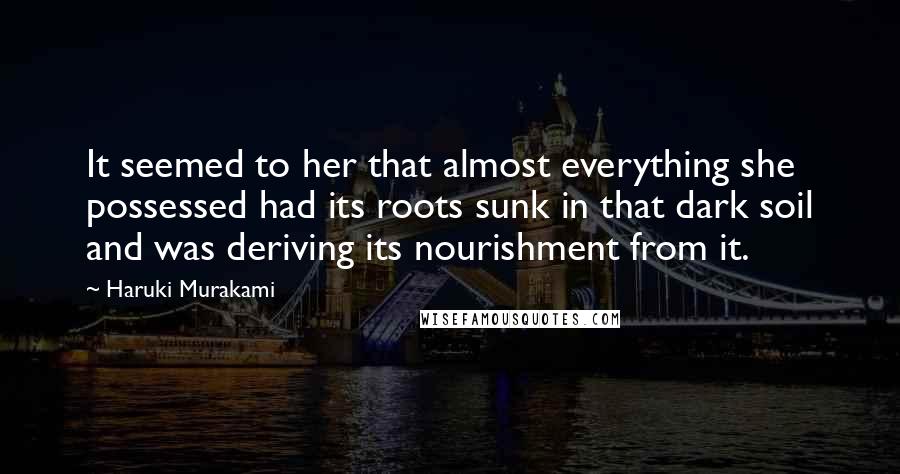 Haruki Murakami Quotes: It seemed to her that almost everything she possessed had its roots sunk in that dark soil and was deriving its nourishment from it.