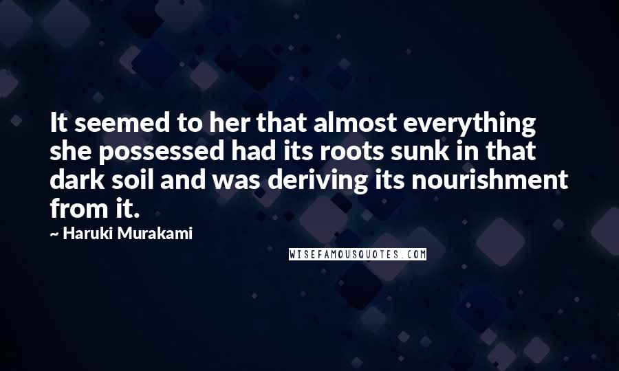 Haruki Murakami Quotes: It seemed to her that almost everything she possessed had its roots sunk in that dark soil and was deriving its nourishment from it.