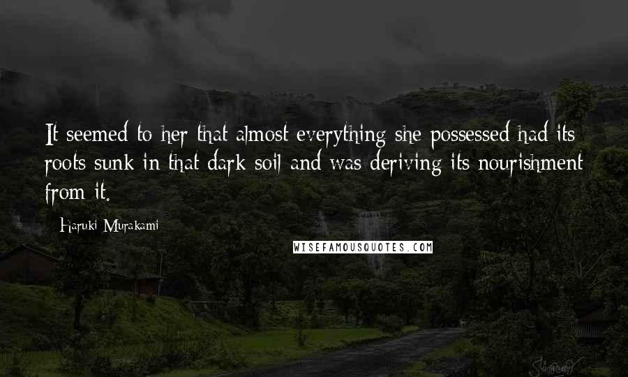 Haruki Murakami Quotes: It seemed to her that almost everything she possessed had its roots sunk in that dark soil and was deriving its nourishment from it.