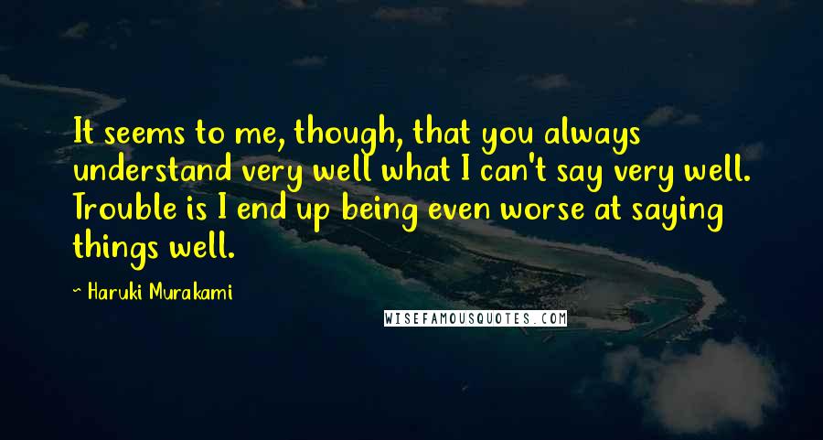 Haruki Murakami Quotes: It seems to me, though, that you always understand very well what I can't say very well. Trouble is I end up being even worse at saying things well.