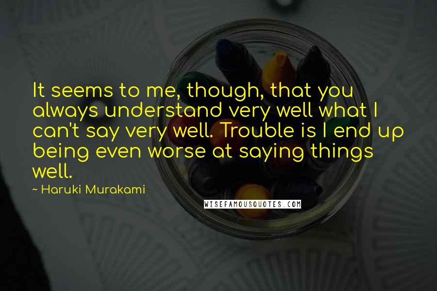 Haruki Murakami Quotes: It seems to me, though, that you always understand very well what I can't say very well. Trouble is I end up being even worse at saying things well.