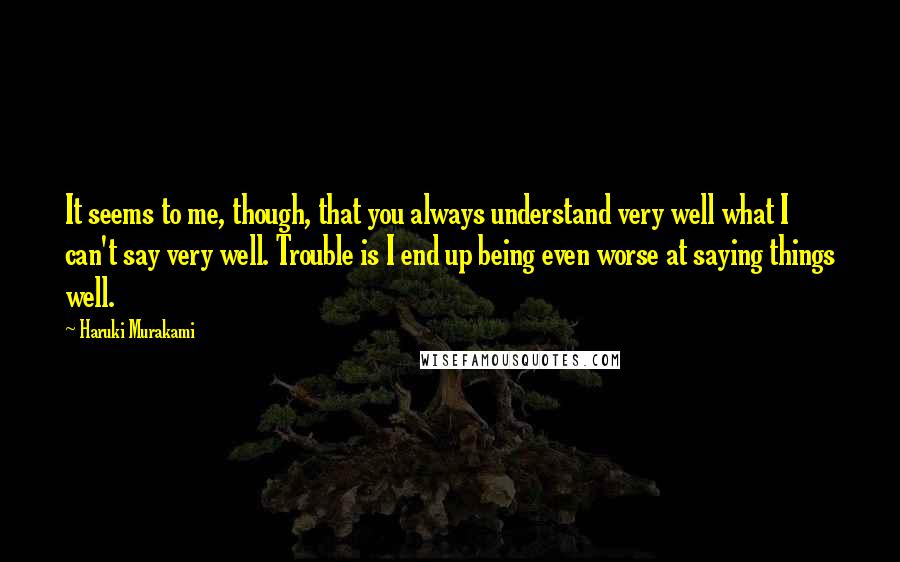 Haruki Murakami Quotes: It seems to me, though, that you always understand very well what I can't say very well. Trouble is I end up being even worse at saying things well.