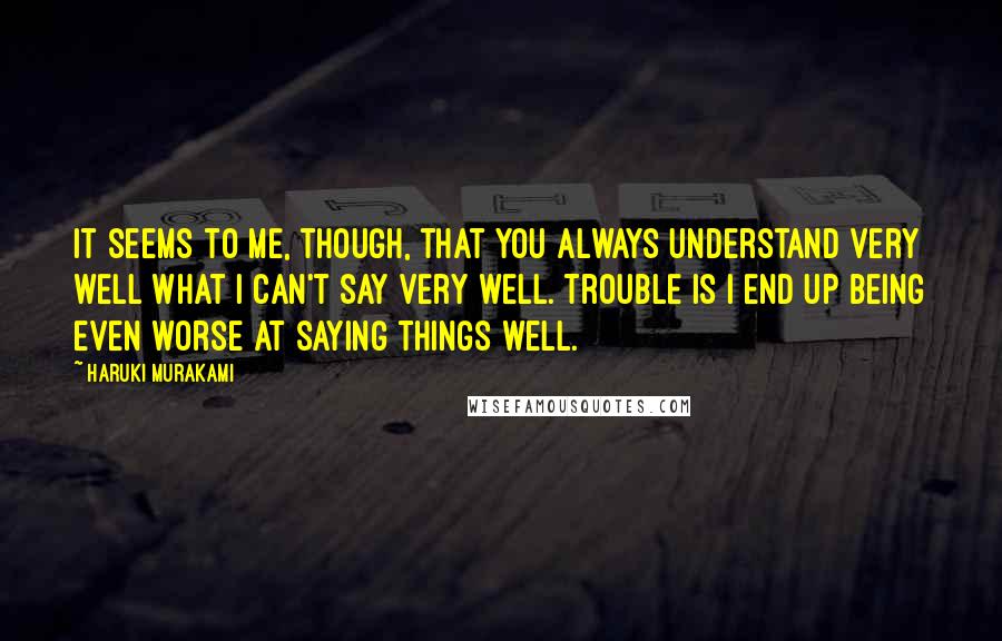 Haruki Murakami Quotes: It seems to me, though, that you always understand very well what I can't say very well. Trouble is I end up being even worse at saying things well.