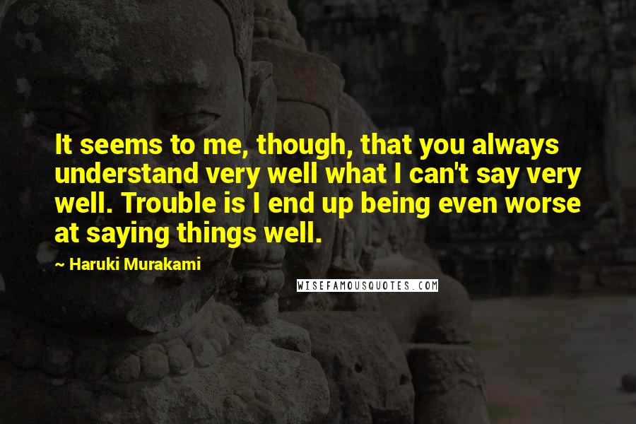 Haruki Murakami Quotes: It seems to me, though, that you always understand very well what I can't say very well. Trouble is I end up being even worse at saying things well.