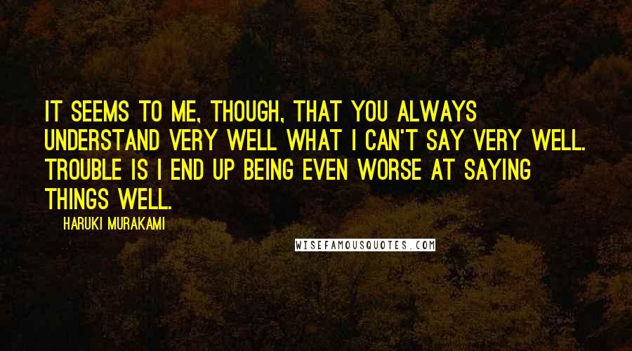 Haruki Murakami Quotes: It seems to me, though, that you always understand very well what I can't say very well. Trouble is I end up being even worse at saying things well.