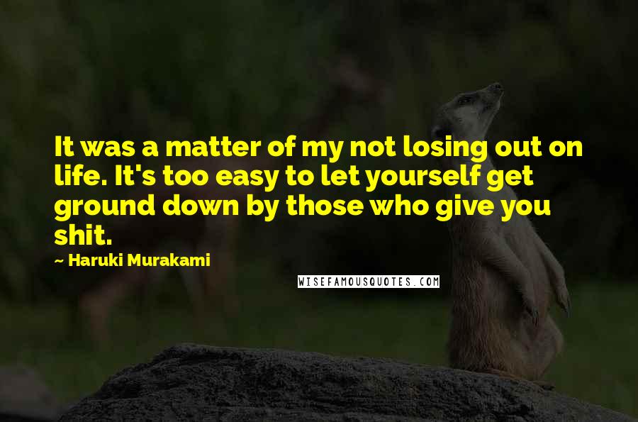 Haruki Murakami Quotes: It was a matter of my not losing out on life. It's too easy to let yourself get ground down by those who give you shit.