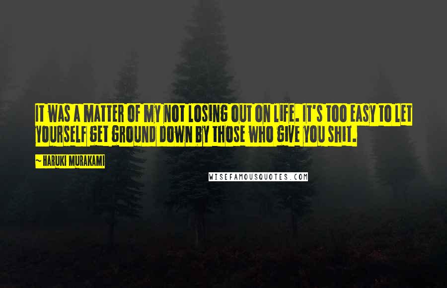 Haruki Murakami Quotes: It was a matter of my not losing out on life. It's too easy to let yourself get ground down by those who give you shit.