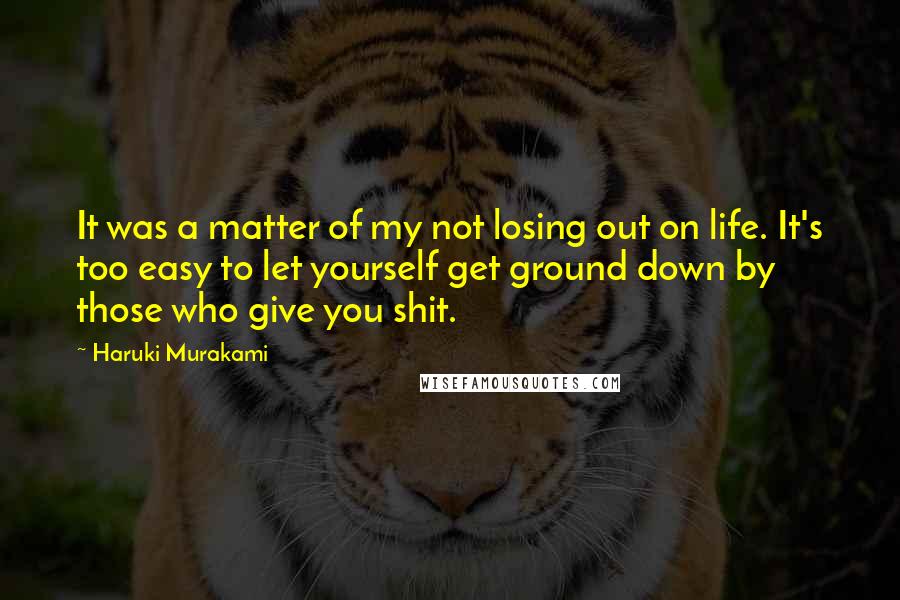 Haruki Murakami Quotes: It was a matter of my not losing out on life. It's too easy to let yourself get ground down by those who give you shit.