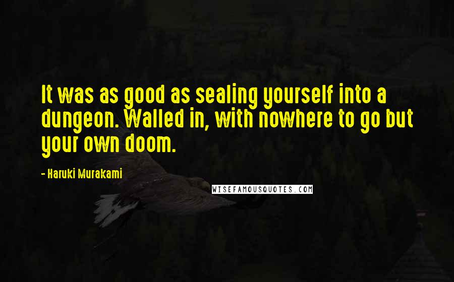 Haruki Murakami Quotes: It was as good as sealing yourself into a dungeon. Walled in, with nowhere to go but your own doom.