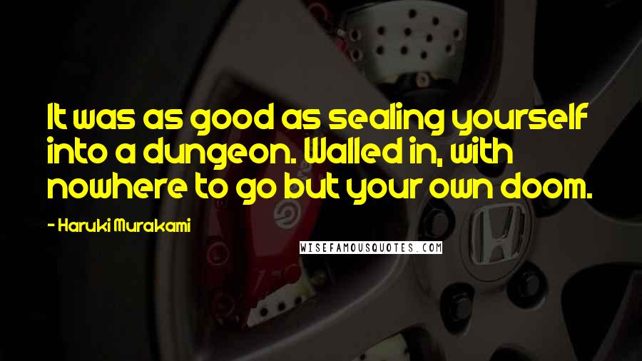 Haruki Murakami Quotes: It was as good as sealing yourself into a dungeon. Walled in, with nowhere to go but your own doom.