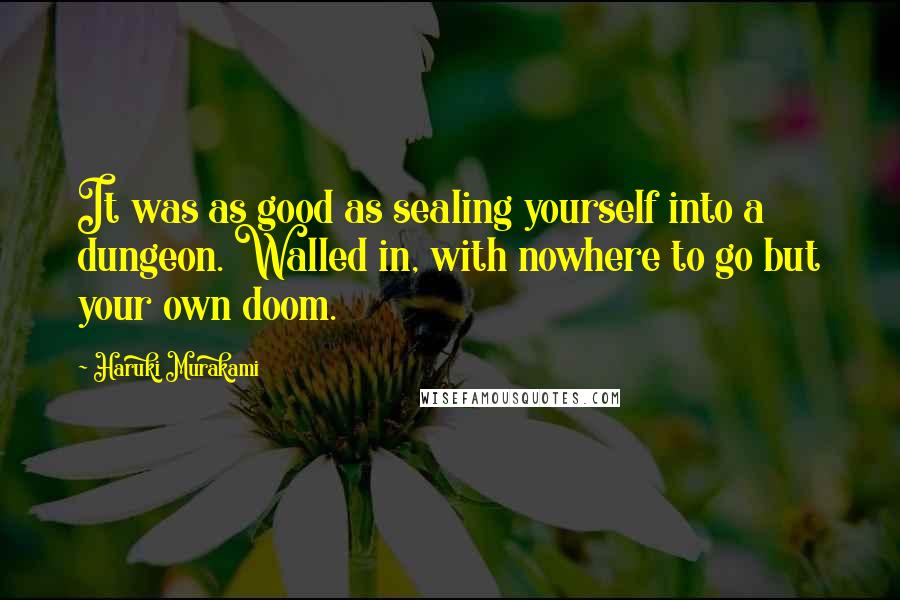 Haruki Murakami Quotes: It was as good as sealing yourself into a dungeon. Walled in, with nowhere to go but your own doom.