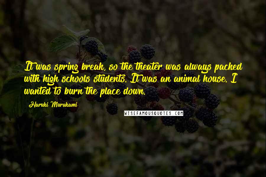 Haruki Murakami Quotes: It was spring break, so the theater was always packed with high schools students. It was an animal house. I wanted to burn the place down.