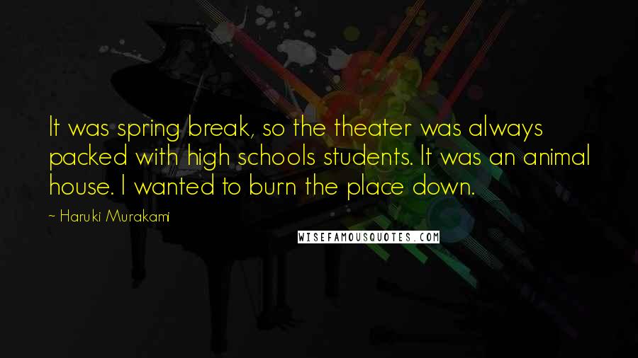 Haruki Murakami Quotes: It was spring break, so the theater was always packed with high schools students. It was an animal house. I wanted to burn the place down.