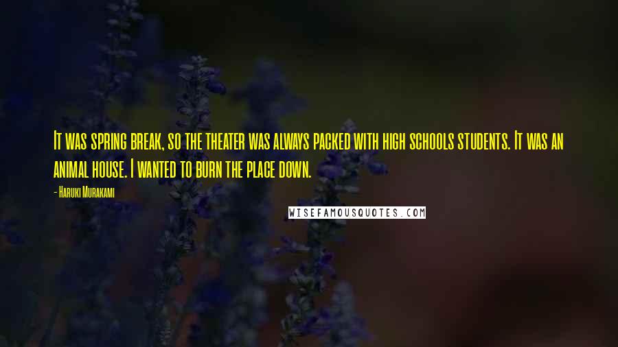 Haruki Murakami Quotes: It was spring break, so the theater was always packed with high schools students. It was an animal house. I wanted to burn the place down.