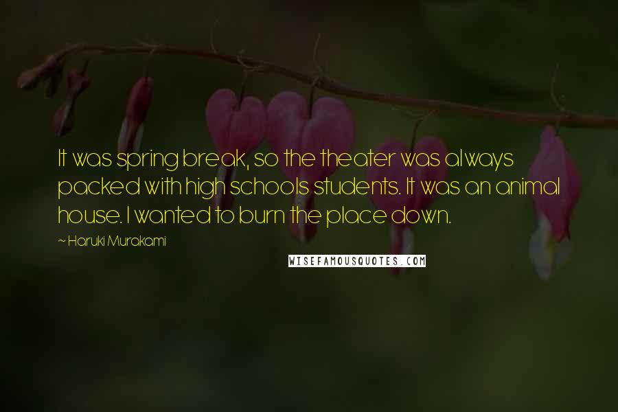 Haruki Murakami Quotes: It was spring break, so the theater was always packed with high schools students. It was an animal house. I wanted to burn the place down.