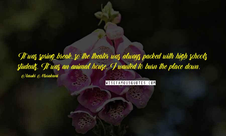 Haruki Murakami Quotes: It was spring break, so the theater was always packed with high schools students. It was an animal house. I wanted to burn the place down.
