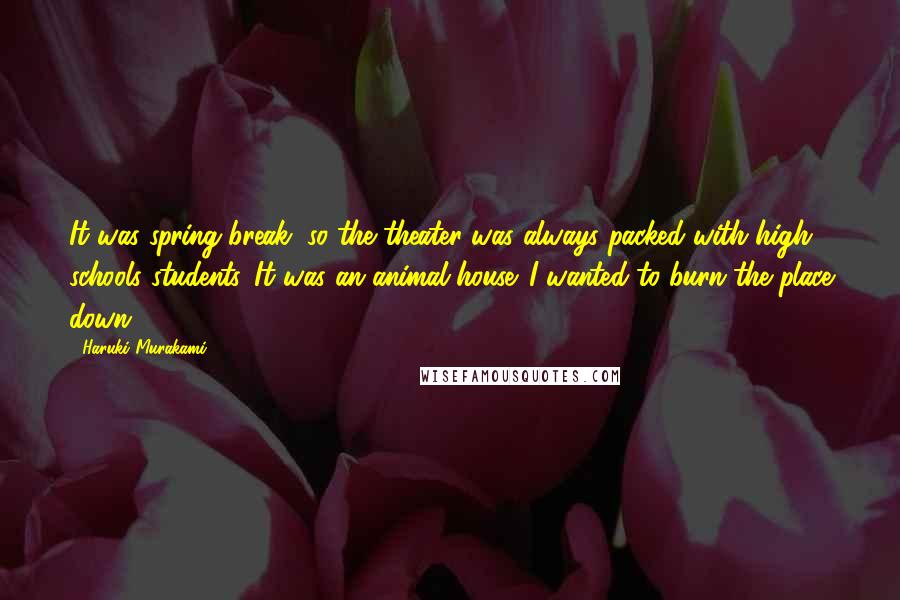 Haruki Murakami Quotes: It was spring break, so the theater was always packed with high schools students. It was an animal house. I wanted to burn the place down.