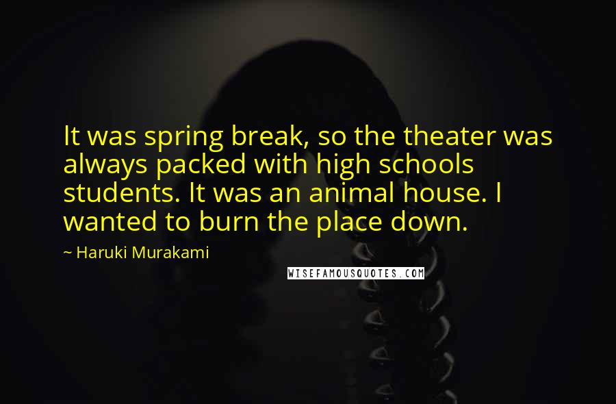 Haruki Murakami Quotes: It was spring break, so the theater was always packed with high schools students. It was an animal house. I wanted to burn the place down.